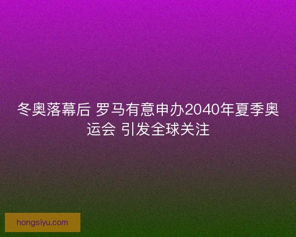 冬奥落幕后 罗马有意申办2040年夏季奥运会 引发全球关注