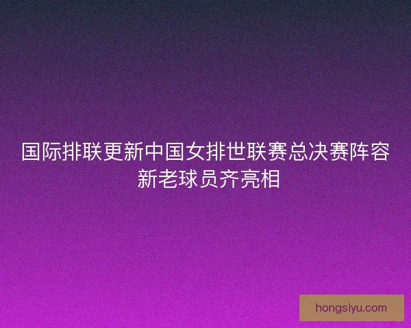 国际排联更新中国女排世联赛总决赛阵容 新老球员齐亮相 国际排联更新中国女排世联赛总决赛阵容 新老球员齐亮相