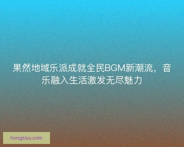 果然地域乐派成就全民BGM新潮流，音乐融入生活激发无尽魅力