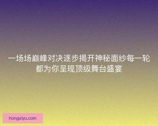 一场场巅峰对决逐步揭开神秘面纱每一轮都为你呈现顶级舞台盛宴