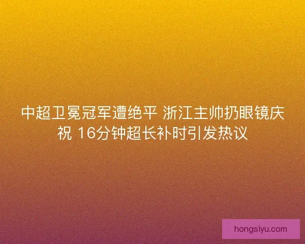 中超卫冕冠军遭绝平 浙江主帅扔眼镜庆祝 16分钟超长补时引发热议