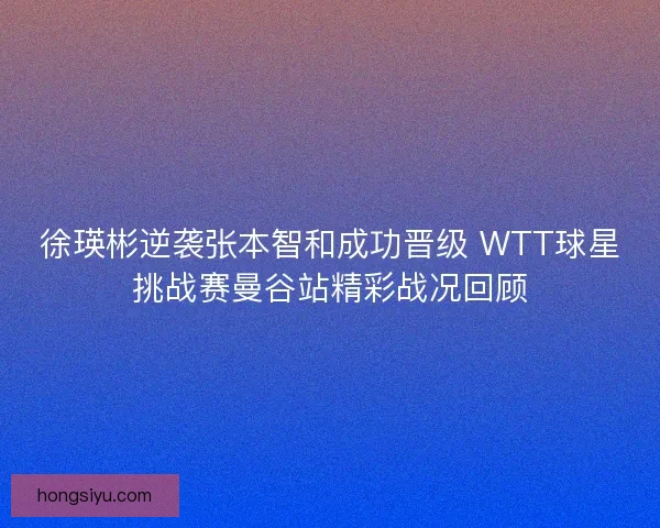 徐瑛彬逆袭张本智和成功晋级 WTT球星挑战赛曼谷站精彩战况回顾