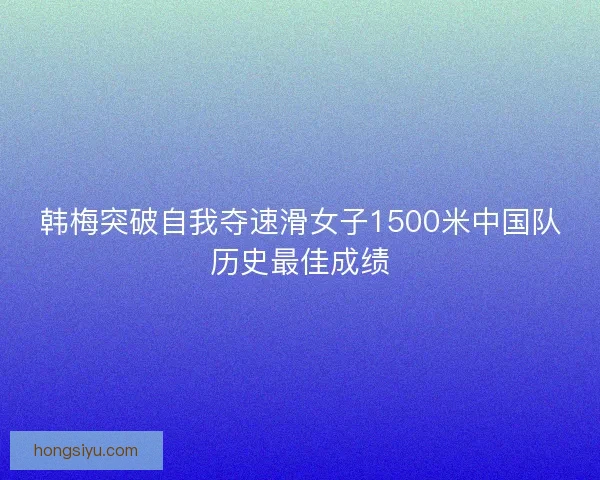 韩梅突破自我夺速滑女子1500米中国队历史最佳成绩 韩梅突破自我夺速滑女子1500米中国队历史最佳成绩
