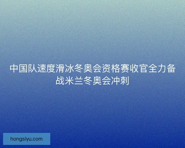 中国队速度滑冰冬奥会资格赛收官全力备战米兰冬奥会冲刺