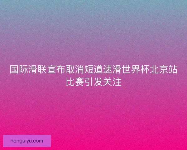 国际滑联宣布取消短道速滑世界杯北京站比赛引发关注