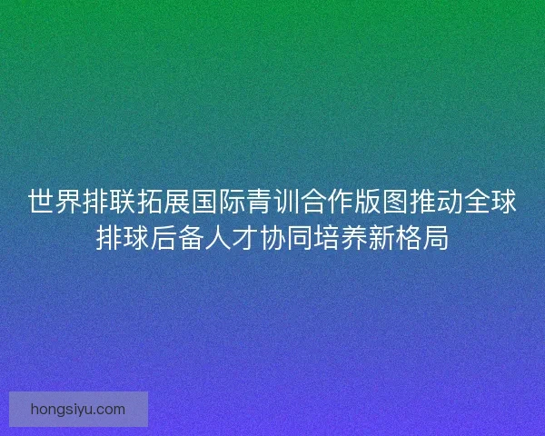 世界排联拓展国际青训合作版图推动全球排球后备人才协同培养新格局