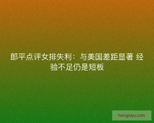 郎平点评女排失利:与美国差距显著 经验不足仍是短板 郎平点评女排失利:与美国差距显著 经验不足仍是短板
