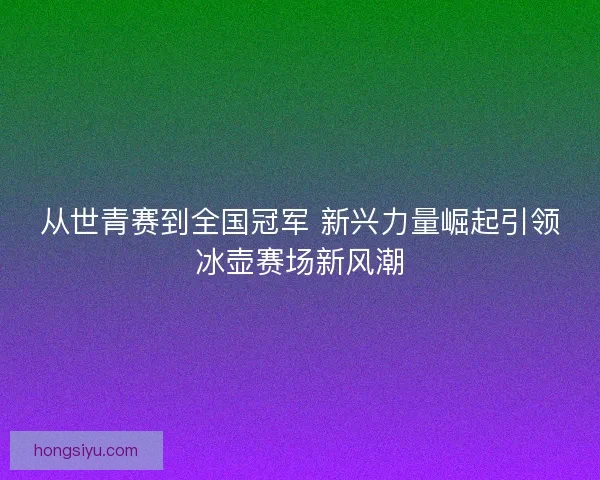 从世青赛到全国冠军 新兴力量崛起引领冰壶赛场新风潮 从世青赛到全国冠军 新兴力量崛起引领冰壶赛场新风潮